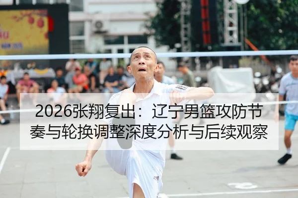 2026张翔复出：辽宁男篮攻防节奏与轮换调整深度分析与后续观察